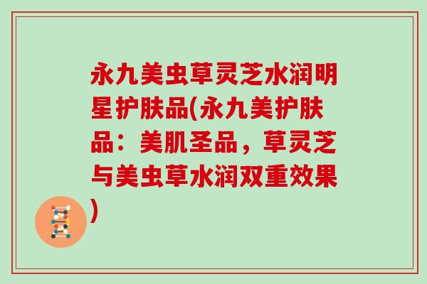 永九美虫草灵芝水润明星护肤品(永九美护肤品:美肌圣品,草灵芝与美虫草水润双重效果)