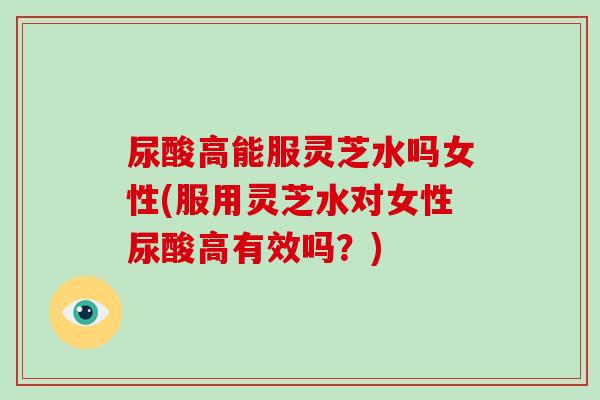 尿酸高能服灵芝水吗女性(服用灵芝水对女性尿酸高有效吗?)