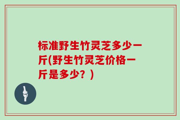 标准野生竹灵芝多少一斤(野生竹灵芝价格一斤是多少?)