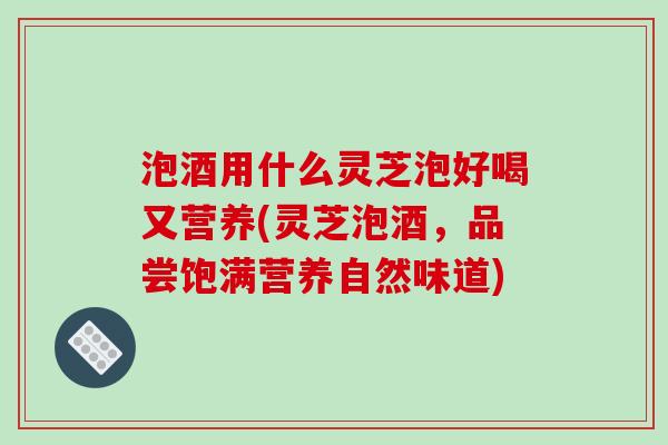 泡酒用什么灵芝泡好喝又营养(灵芝泡酒，品尝饱满营养自然味道)