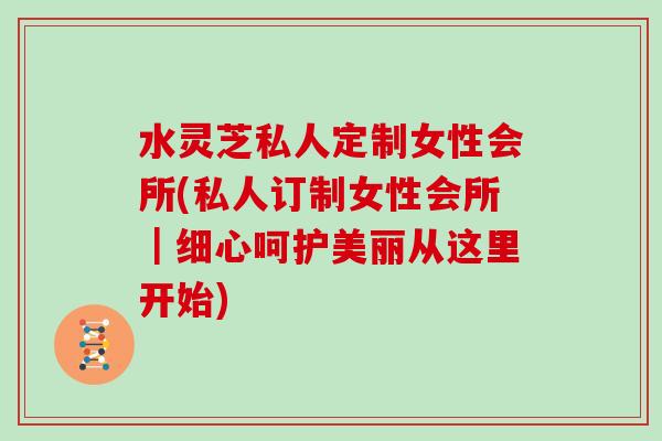 水灵芝私人定制女性会所(私人订制女性会所｜细心呵护美丽从这里开始)