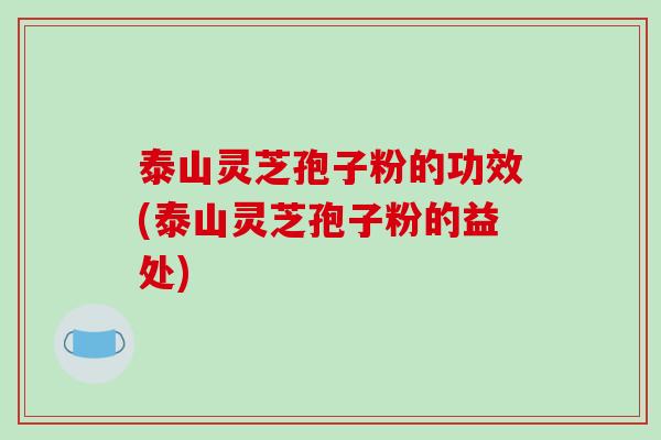 泰山灵芝孢子粉的功效(泰山灵芝孢子粉的益处)