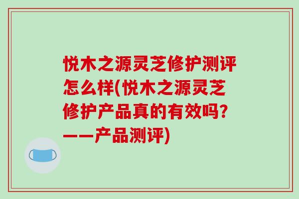 悦木之源灵芝修护测评怎么样(悦木之源灵芝修护产品真的有效吗?——产品测评)