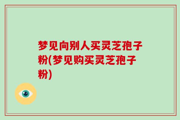 梦见向别人买灵芝孢子粉(梦见购买灵芝孢子粉)