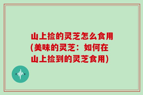山上捡的灵芝怎么食用(美味的灵芝:如何在山上捡到的灵芝食用)