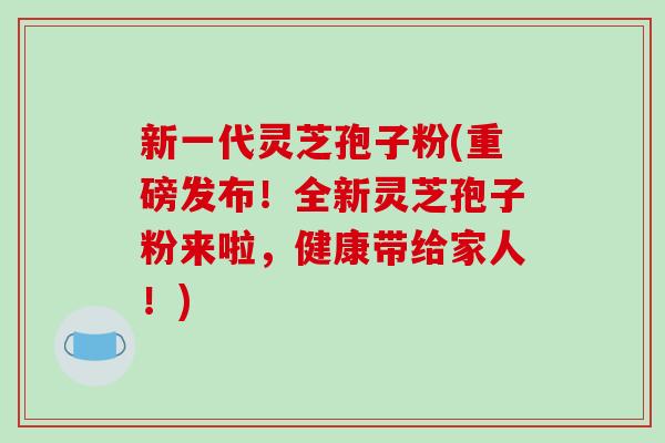 新一代灵芝孢子粉(重磅发布!全新灵芝孢子粉来啦,健康带给家人!)