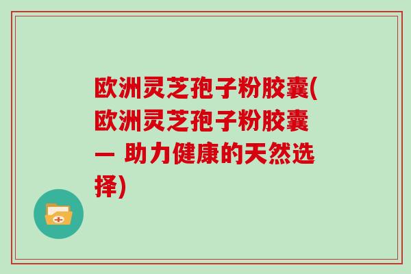欧洲灵芝孢子粉胶囊(欧洲灵芝孢子粉胶囊 — 助力健康的天然选择)