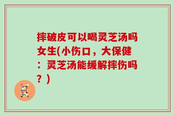 摔破皮可以喝灵芝汤吗女生(小伤口,大保健:灵芝汤能缓解摔伤吗?)