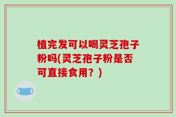 植完发可以喝灵芝孢子粉吗(灵芝孢子粉是否可直接食用？)