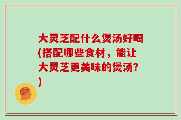 大灵芝配什么煲汤好喝(搭配哪些食材，能让大灵芝更美味的煲汤？)