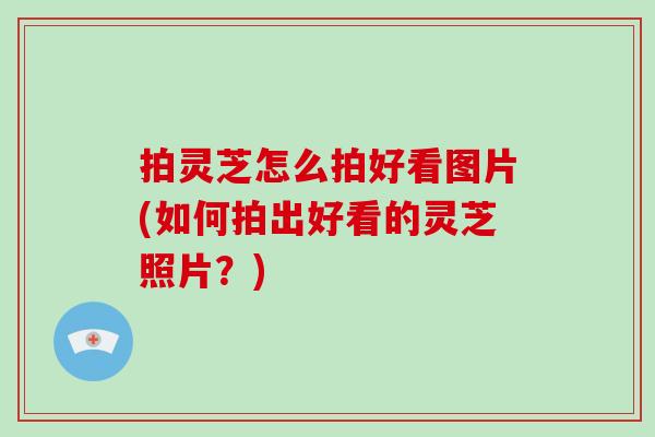 拍灵芝怎么拍好看图片(如何拍出好看的灵芝照片?)