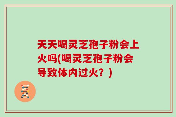 天天喝灵芝孢子粉会上火吗(喝灵芝孢子粉会导致体内过火?)