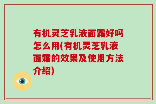 有机灵芝乳液面霜好吗怎么用(有机灵芝乳液面霜的效果及使用方法介绍)