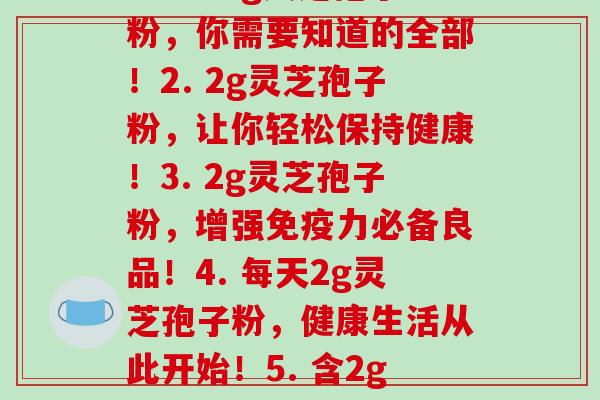 每2g灵芝孢子粉(1. 一包2g灵芝孢子粉,你需要知道的全部!2. 2g灵芝孢子粉,让你轻松保持健康!3. 2g灵芝孢子粉,增强免疫力必备良品!4. 每天2g灵芝孢子粉,健康生活从此开始!5. 含2g灵芝孢子粉的保健品,助您健康长寿!)