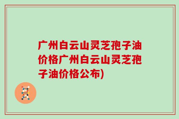 广州白云山灵芝孢子油价格广州白云山灵芝孢子油价格公布)