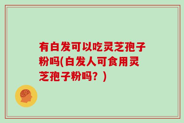 有白发可以吃灵芝孢子粉吗(白发人可食用灵芝孢子粉吗?)