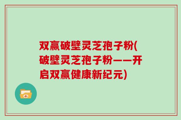 双赢破壁灵芝孢子粉(破壁灵芝孢子粉——开启双赢健康新纪元)