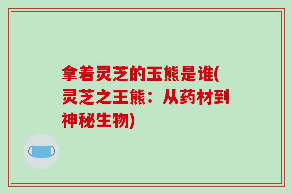拿着灵芝的玉熊是谁(灵芝之王熊:从药材到神秘生物)
