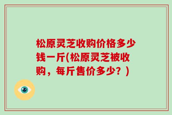 松原灵芝收购价格多少钱一斤(松原灵芝被收购,每斤售价多少?)
