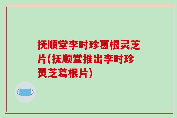 抚顺堂李时珍葛根灵芝片(抚顺堂推出李时珍灵芝葛根片)