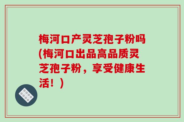 梅河口产灵芝孢子粉吗(梅河口出品高品质灵芝孢子粉，享受健康生活！)
