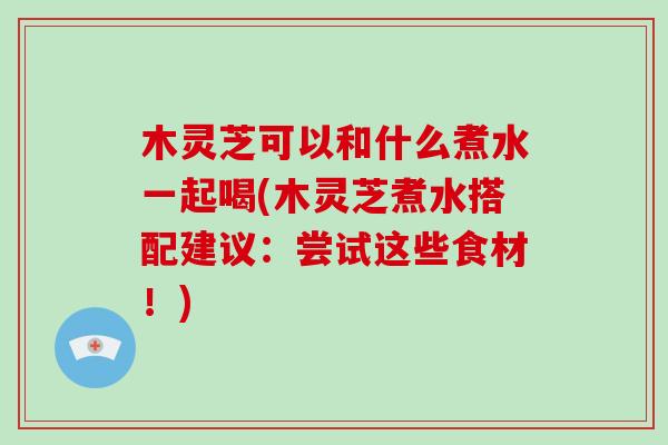木灵芝可以和什么煮水一起喝(木灵芝煮水搭配建议：尝试这些食材！)