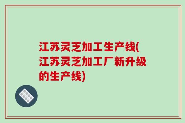江苏灵芝加工生产线(江苏灵芝加工厂新升级的生产线)