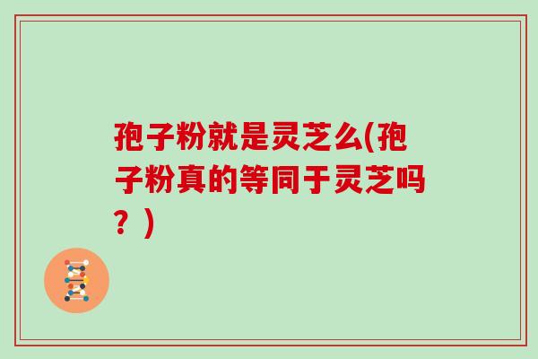 孢子粉就是灵芝么(孢子粉真的等同于灵芝吗?)