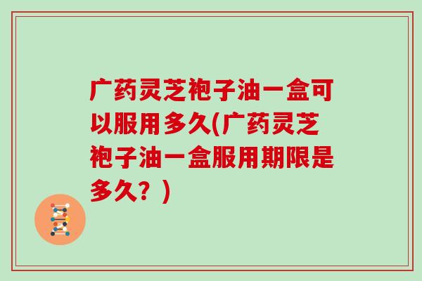 广药灵芝袍子油一盒可以服用多久(广药灵芝袍子油一盒服用期限是多久？)