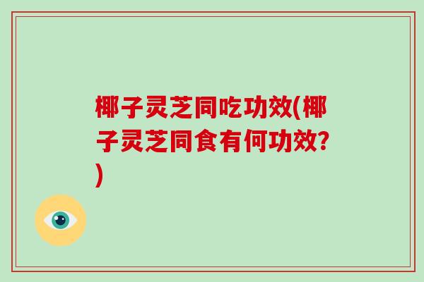 椰子灵芝同吃功效(椰子灵芝同食有何功效?)