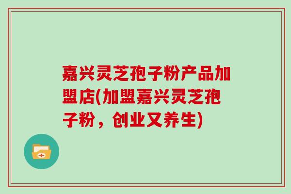 嘉兴灵芝孢子粉产品加盟店(加盟嘉兴灵芝孢子粉,创业又养生)