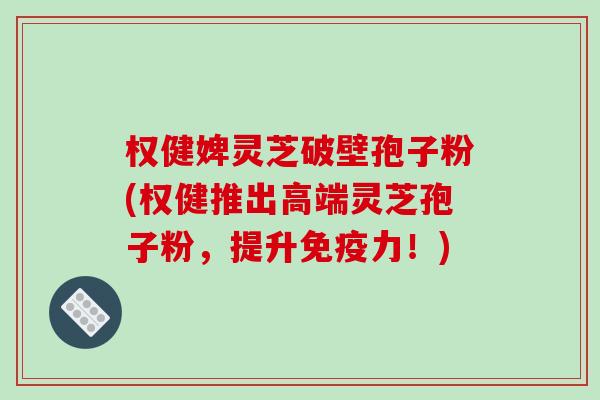 权健婢灵芝破壁孢子粉(权健推出高端灵芝孢子粉,提升免疫力!)