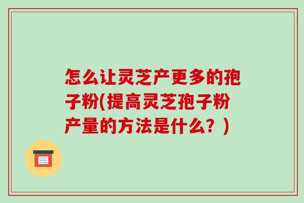 怎么让灵芝产更多的孢子粉(提高灵芝孢子粉产量的方法是什么?)
