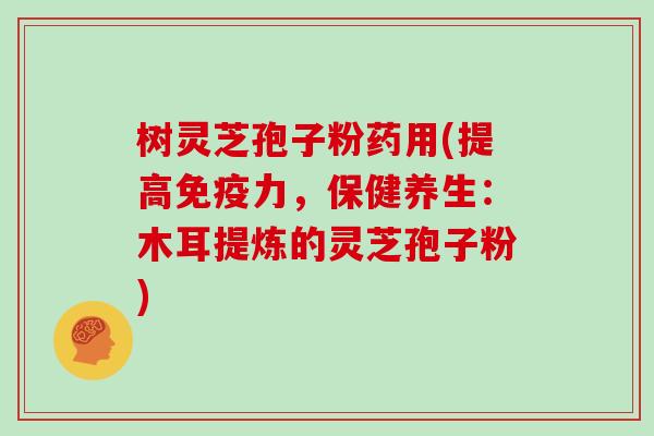 树灵芝孢子粉药用(提高免疫力,保健养生:木耳提炼的灵芝孢子粉)