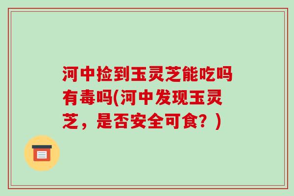 河中捡到玉灵芝能吃吗有毒吗(河中发现玉灵芝,是否安全可食?)
