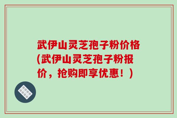 武伊山灵芝孢子粉价格(武伊山灵芝孢子粉报价,抢购即享优惠!)