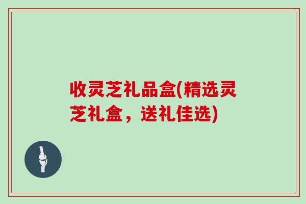 收灵芝礼品盒(精选灵芝礼盒,送礼佳选)