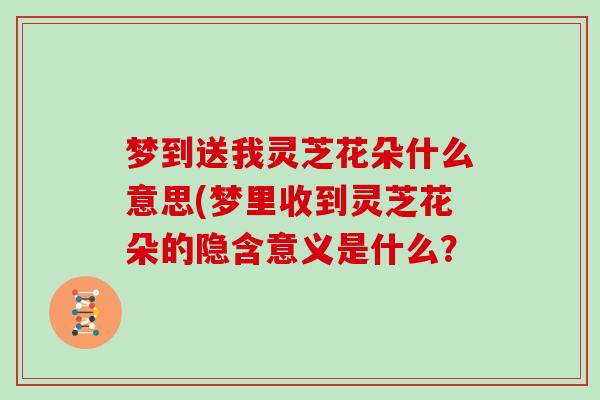 梦到送我灵芝花朵什么意思(梦里收到灵芝花朵的隐含意义是什么?
