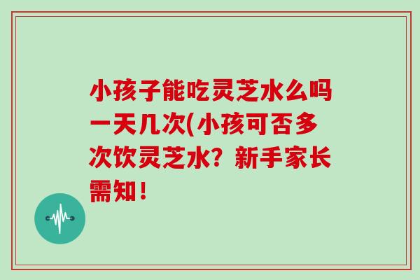 小孩子能吃灵芝水么吗一天几次(小孩可否多次饮灵芝水?新手家长需知!