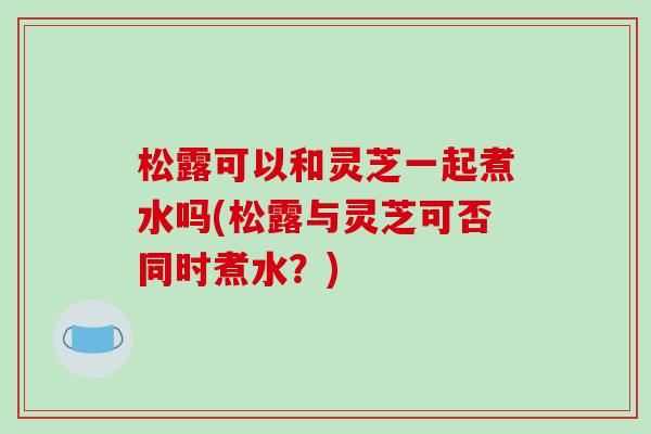 松露可以和灵芝一起煮水吗(松露与灵芝可否同时煮水?)
