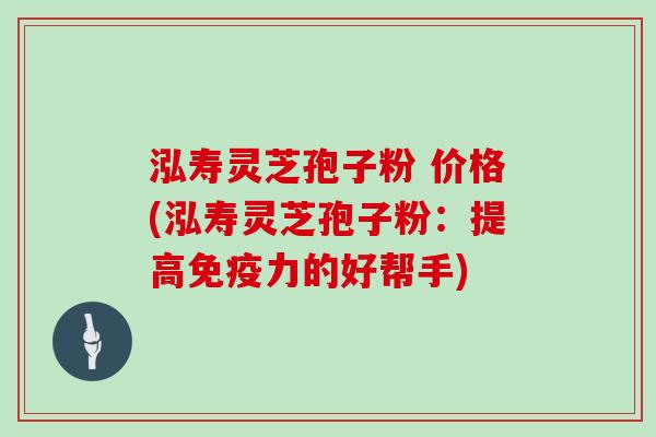 泓寿灵芝孢子粉 价格(泓寿灵芝孢子粉：提高免疫力的好帮手)