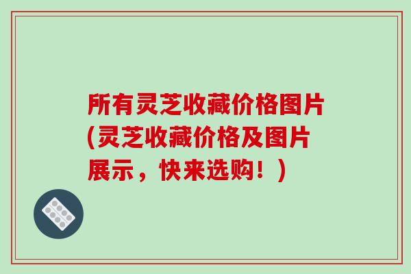 所有灵芝收藏价格图片(灵芝收藏价格及图片展示,快来选购!)