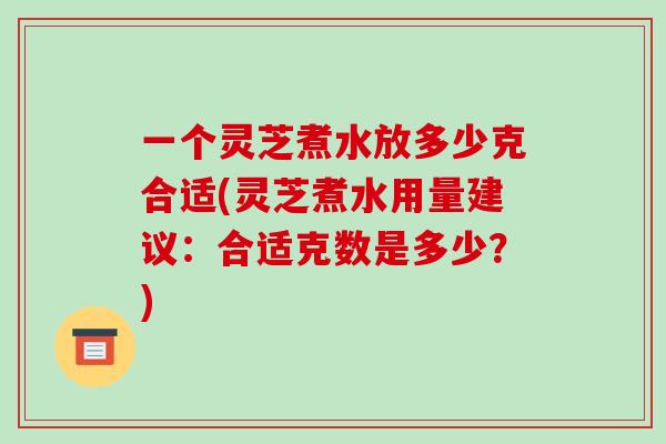 一个灵芝煮水放多少克合适(灵芝煮水用量建议:合适克数是多少?)