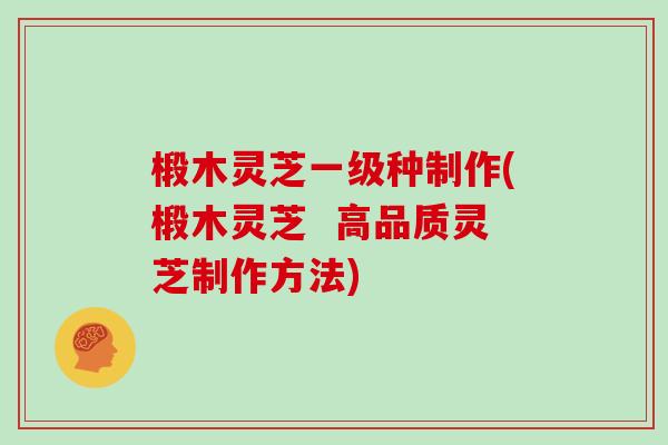 椴木灵芝一级种制作(椴木灵芝 高品质灵芝制作方法)