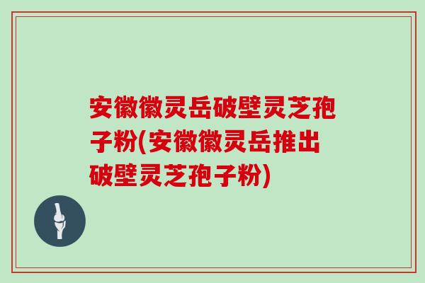 安徽徽灵岳破壁灵芝孢子粉(安徽徽灵岳推出破壁灵芝孢子粉)