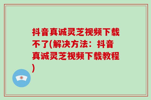 抖音真诚灵芝视频下载不了(解决方法：抖音真诚灵芝视频下载教程)