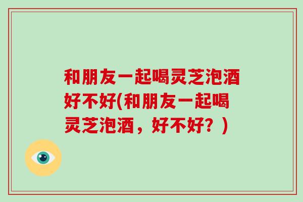 和朋友一起喝灵芝泡酒好不好(和朋友一起喝灵芝泡酒,好不好?)