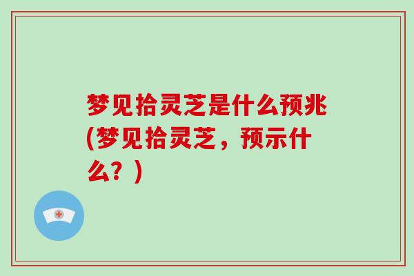 梦见拾灵芝是什么预兆(梦见拾灵芝,预示什么?)
