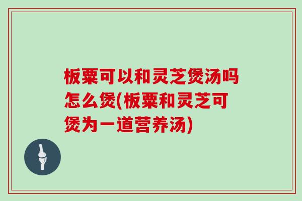 板粟可以和灵芝煲汤吗怎么煲(板粟和灵芝可煲为一道营养汤)