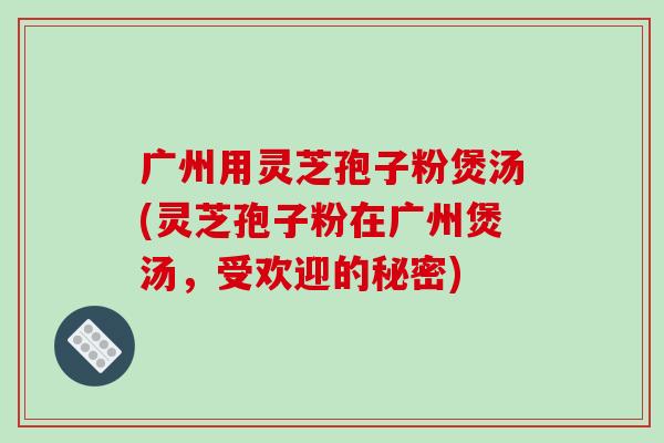 广州用灵芝孢子粉煲汤(灵芝孢子粉在广州煲汤,受欢迎的秘密)